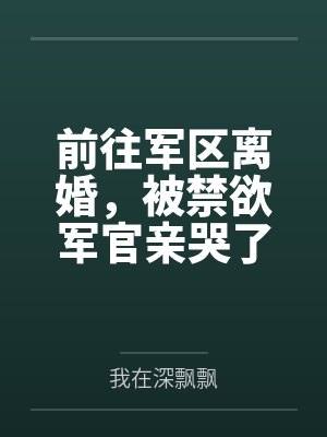 前往军区离婚,被禁欲军官亲哭了
