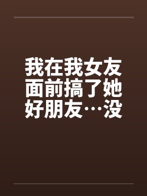 我在我女友面前搞了她好朋友…没办法他身材太辣
