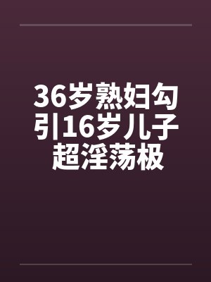 36岁熟妇勾引16岁儿子 超淫荡极度真实 (完整版)十~十三