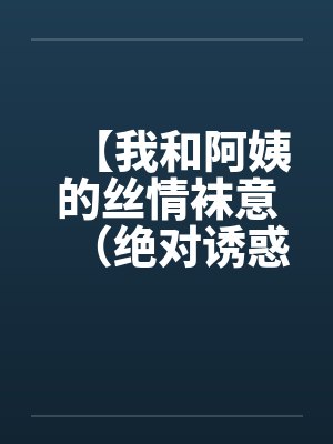 【我和阿姨的丝情袜意（绝对诱惑）】【完结】