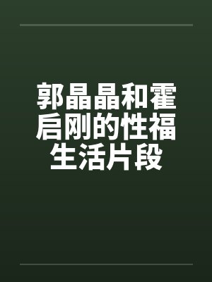 郭晶晶和霍启刚的性福生活片段