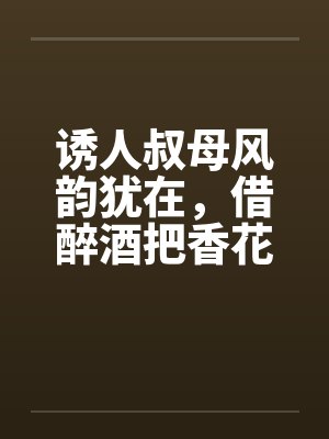 诱人叔母风韵犹在，借醉酒把香花采摘