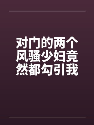 对门的两个风骚少妇竟然都勾引我打炮