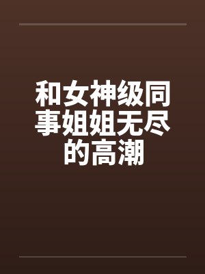 和女神级同事姐姐无尽的高潮