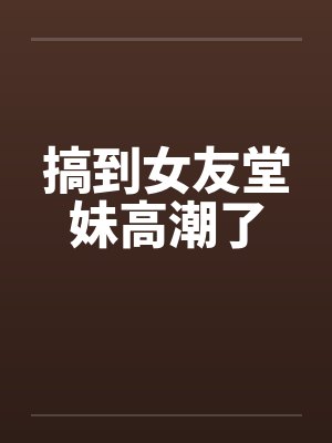 搞到女友堂妹高潮了
