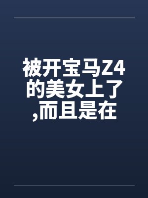被开宝马Z4的美女上了，而且是在车上做的