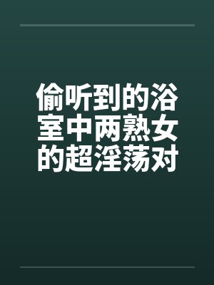 偷听到的浴室中两熟女的超淫荡对白