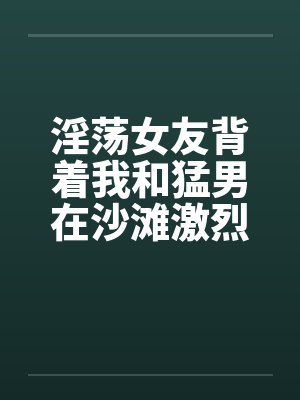 淫荡女友背着我和猛男在沙滩激烈性爱