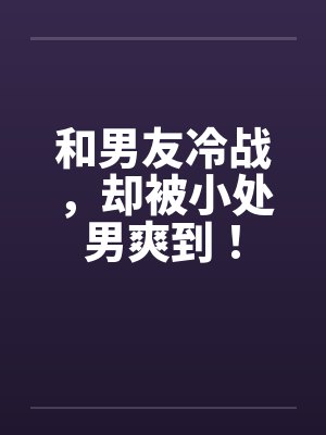 和男友冷战，却被小处男爽到！