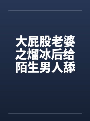 大屁股老婆之熘冰后给陌生男人舔