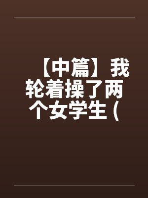 【中篇】我轮着操了两个女学生 (全)【作者：不详】