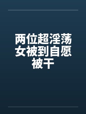 两位超淫荡女被到自愿被干