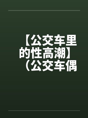 【公交车里的性高潮】（公交车偶遇）作者：不详