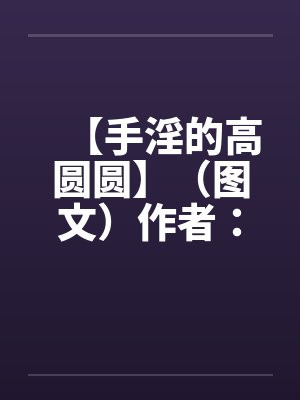 【手淫的高圆圆】（图文）作者：不详