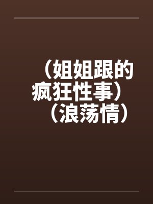 （姐姐跟的疯狂性事）（浪荡情）