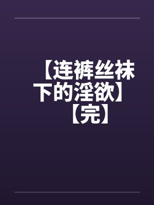 【连裤丝袜下的淫欲】【完】