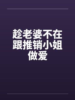 趁老婆不在跟推销小姐做爱