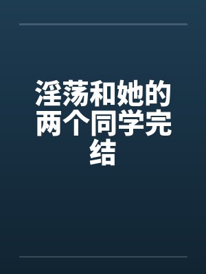 淫荡和她的两个同学完结