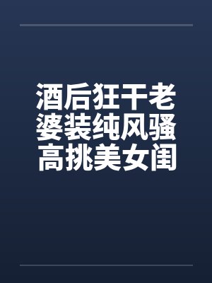 酒后狂干老婆装纯风骚高挑美女闺蜜
