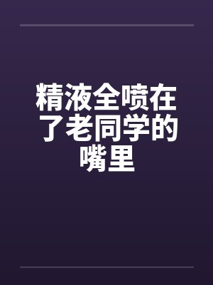 精液全喷在了老同学的嘴里