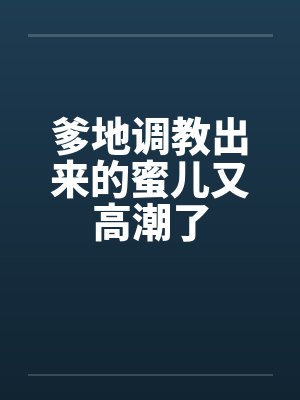 爹地调教出来的蜜儿又高潮了