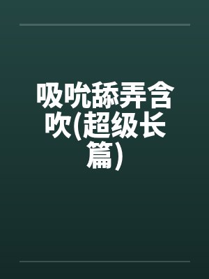 吸吮舔弄含吹(超级长篇)